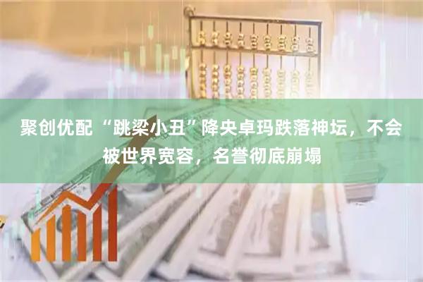 聚创优配 “跳梁小丑”降央卓玛跌落神坛，不会被世界宽容，名誉彻底崩塌