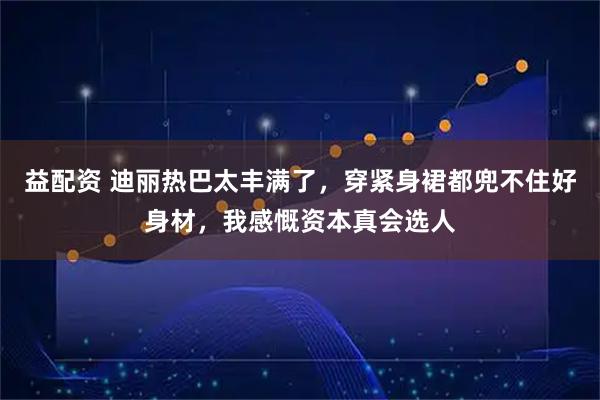 益配资 迪丽热巴太丰满了，穿紧身裙都兜不住好身材，我感慨资本真会选人