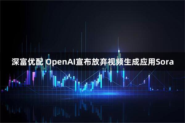 深富优配 OpenAI宣布放弃视频生成应用Sora