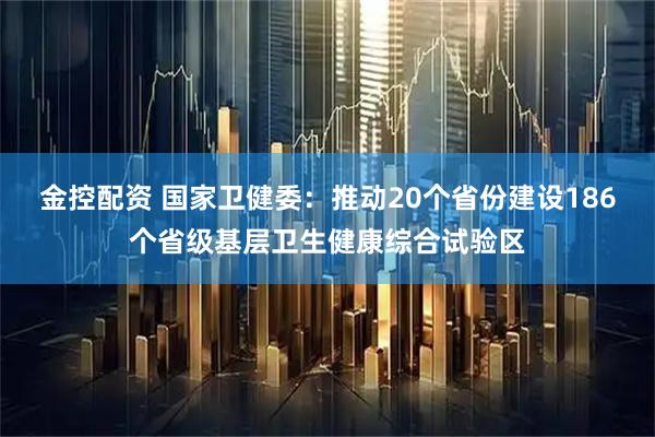 金控配资 国家卫健委：推动20个省份建设186个省级基层卫生健康综合试验区