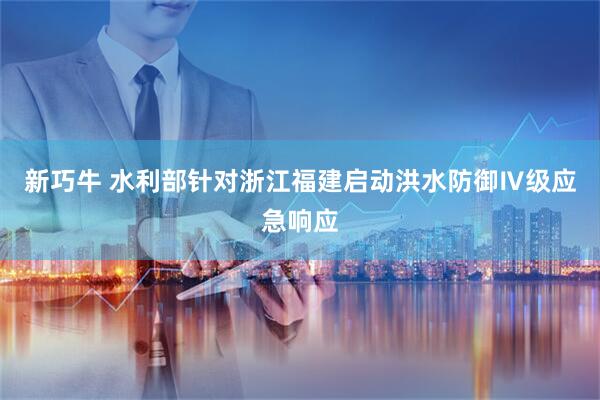 新巧牛 水利部针对浙江福建启动洪水防御Ⅳ级应急响应