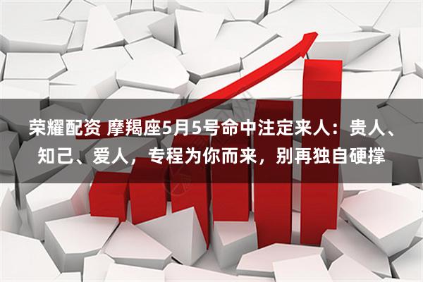荣耀配资 摩羯座5月5号命中注定来人：贵人、知己、爱人，专程为你而来，别再独自硬撑