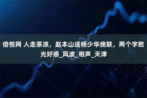 倍悦网 人走茶凉，赵本山送杨少华挽联，两个字败光好感_风波_相声_天津