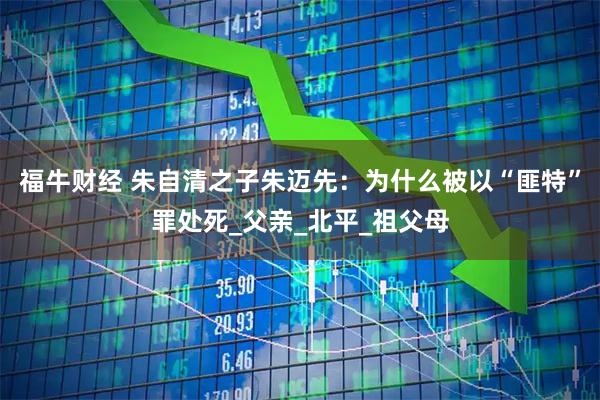 福牛财经 朱自清之子朱迈先：为什么被以“匪特”罪处死_父亲_北平_祖父母