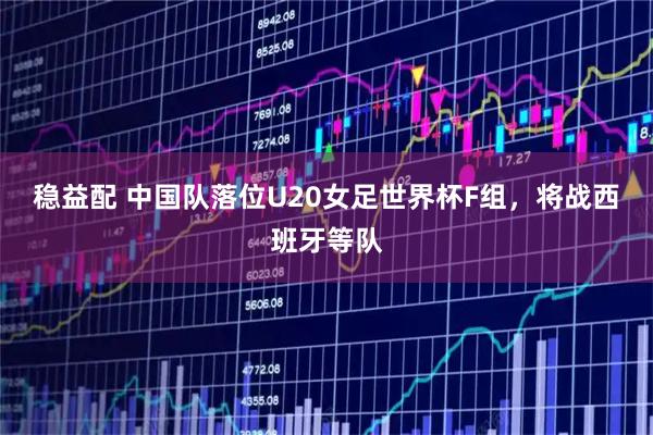 稳益配 中国队落位U20女足世界杯F组，将战西班牙等队