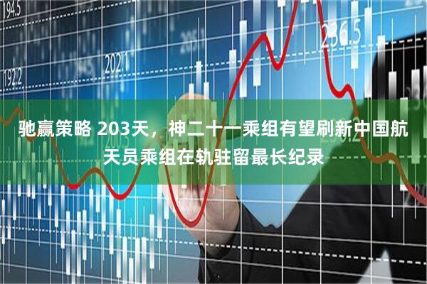 驰赢策略 203天，神二十一乘组有望刷新中国航天员乘组在轨驻留最长纪录