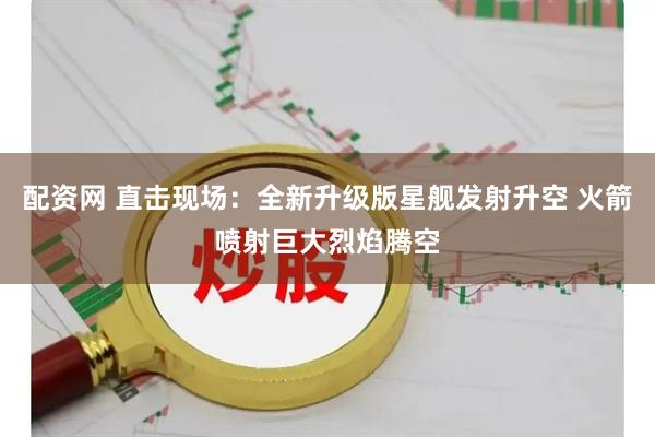 配资网 直击现场：全新升级版星舰发射升空 火箭喷射巨大烈焰腾空