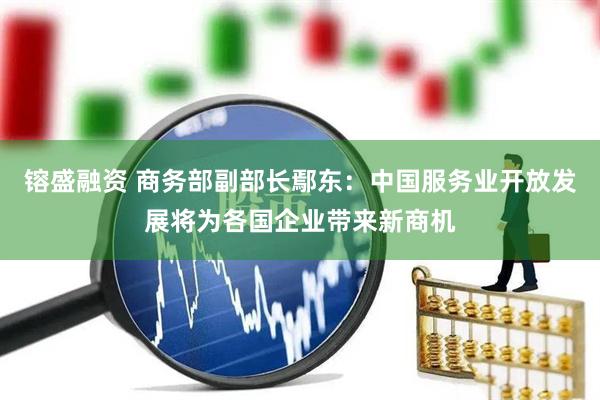 镕盛融资 商务部副部长鄢东：中国服务业开放发展将为各国企业带来新商机