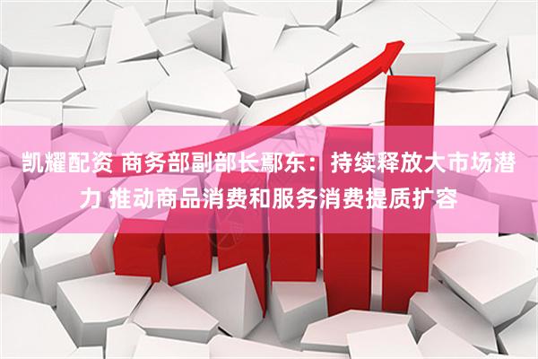 凯耀配资 商务部副部长鄢东:持续释放大市场潜力 推动商品消费和服务消费提质扩容