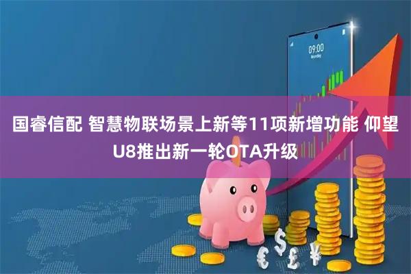 国睿信配 智慧物联场景上新等11项新增功能 仰望U8推出新一轮OTA升级