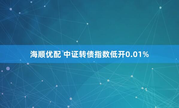 海顺优配 中证转债指数低开0.01%