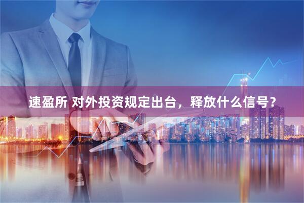 速盈所 对外投资规定出台，释放什么信号？
