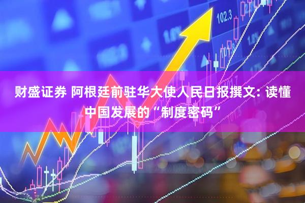 财盛证券 阿根廷前驻华大使人民日报撰文: 读懂中国发展的“制度密码”