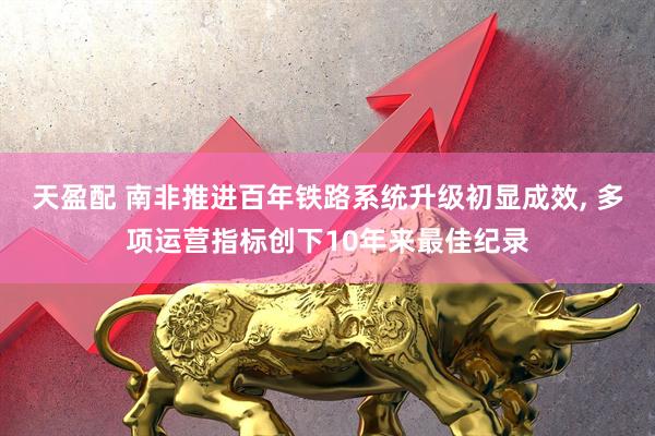 天盈配 南非推进百年铁路系统升级初显成效, 多项运营指标创下10年来最佳纪录