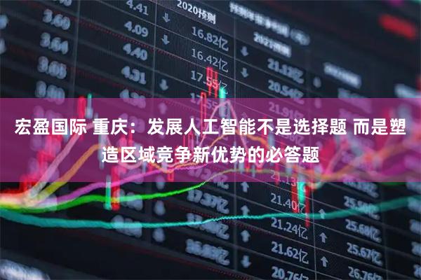 宏盈国际 重庆：发展人工智能不是选择题 而是塑造区域竞争新优势的必答题