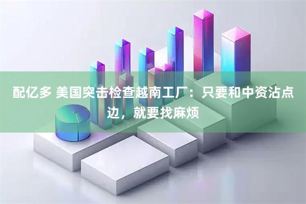 配亿多 美国突击检查越南工厂：只要和中资沾点边，就要找麻烦